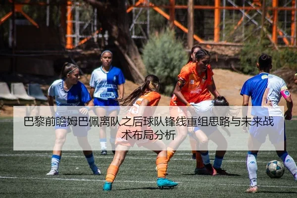 巴黎前瞻姆巴佩离队之后球队锋线重组思路与未来战术布局分析