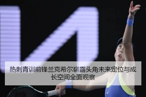热刺青训前锋兰克希尔崭露头角未来定位与成长空间全面观察